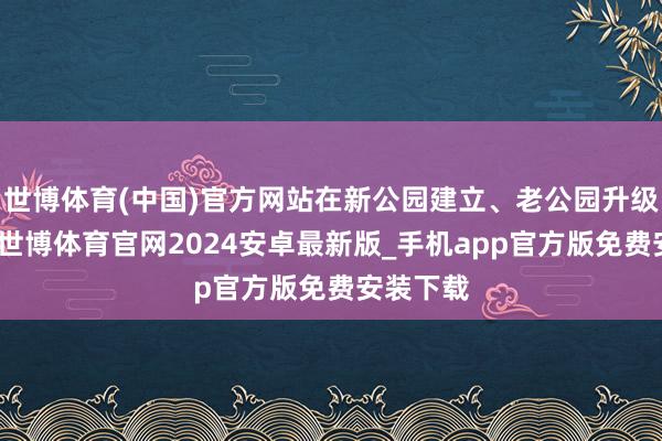 世博体育(中国)官方网站在新公园建立、老公园升级经过中-世博体育官网2024安卓最新版_手机app官方版免费安装下载