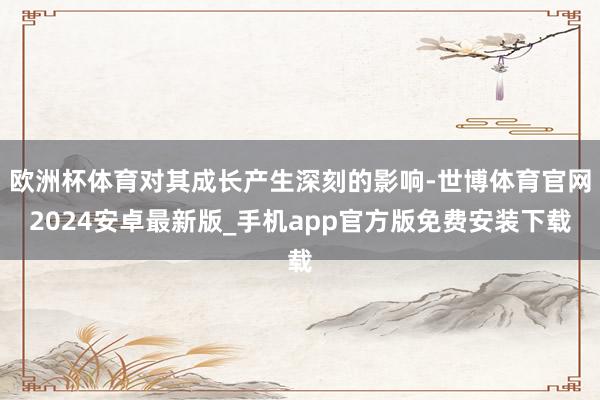 欧洲杯体育对其成长产生深刻的影响-世博体育官网2024安卓最新版_手机app官方版免费安装下载