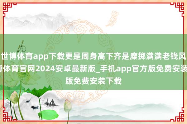 世博体育app下载更是周身高下齐是糜掷满满老钱风-世博体育官网2024安卓最新版_手机app官方版免费安装下载