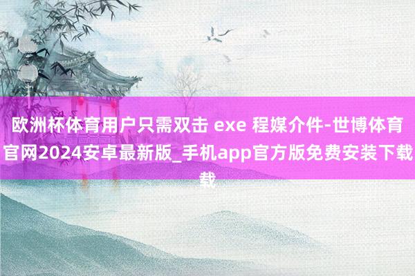 欧洲杯体育用户只需双击 exe 程媒介件-世博体育官网2024安卓最新版_手机app官方版免费安装下载