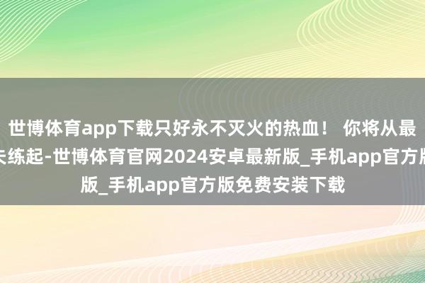 世博体育app下载只好永不灭火的热血！ 你将从最基础的拳脚功夫练起-世博体育官网2024安卓最新版_手机app官方版免费安装下载