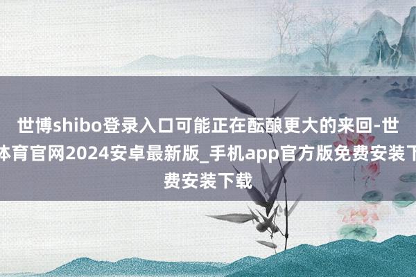 世博shibo登录入口可能正在酝酿更大的来回-世博体育官网2024安卓最新版_手机app官方版免费安装下载