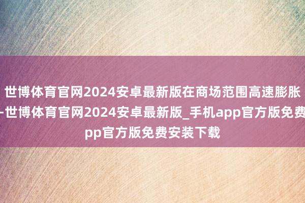 世博体育官网2024安卓最新版在商场范围高速膨胀的进度中-世博体育官网2024安卓最新版_手机app官方版免费安装下载