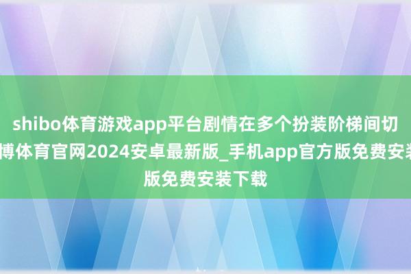 shibo体育游戏app平台剧情在多个扮装阶梯间切换-世博体育官网2024安卓最新版_手机app官方版免费安装下载