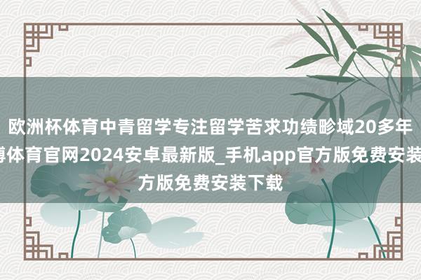 欧洲杯体育中青留学专注留学苦求功绩畛域20多年-世博体育官网2024安卓最新版_手机app官方版免费安装下载