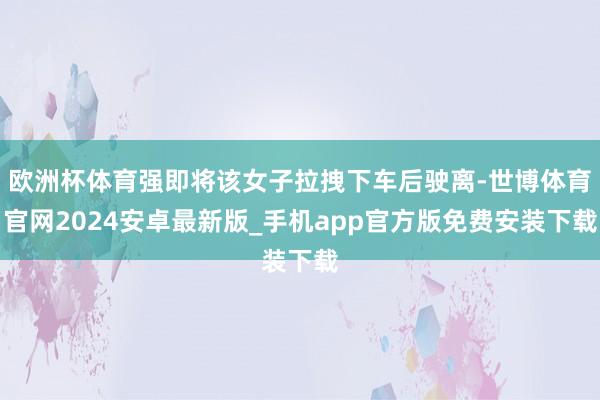 欧洲杯体育强即将该女子拉拽下车后驶离-世博体育官网2024安卓最新版_手机app官方版免费安装下载