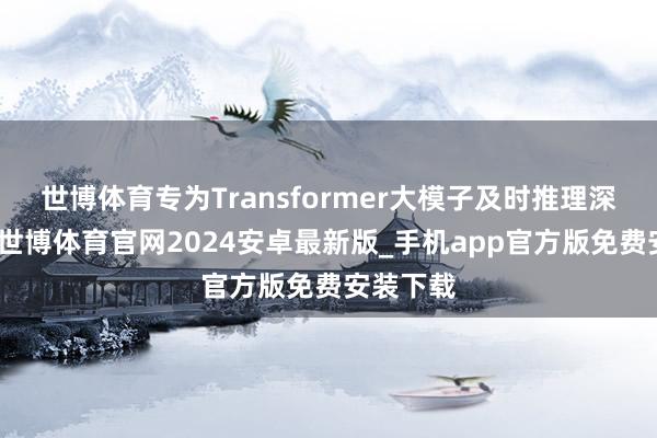 世博体育专为Transformer大模子及时推理深度优化-世博体育官网2024安卓最新版_手机app官方版免费安装下载