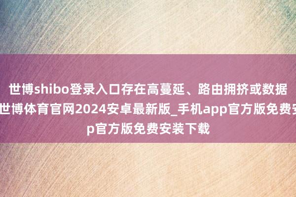 世博shibo登录入口存在高蔓延、路由拥挤或数据包丢失-世博体育官网2024安卓最新版_手机app官方版免费安装下载