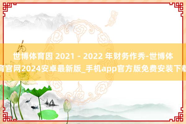 世博体育因 2021 - 2022 年财务作秀-世博体育官网2024安卓最新版_手机app官方版免费安装下载