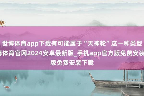世博体育app下载有可能属于“天神轮”这一种类型-世博体育官网2024安卓最新版_手机app官方版免费安装下载