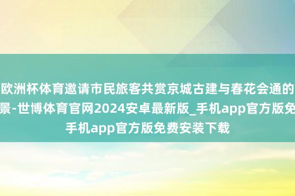 欧洲杯体育邀请市民旅客共赏京城古建与春花会通的春日好意思景-世博体育官网2024安卓最新版_手机app官方版免费安装下载