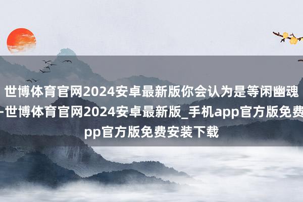 世博体育官网2024安卓最新版你会认为是等闲幽魂船恐怖片-世博体育官网2024安卓最新版_手机app官方版免费安装下载