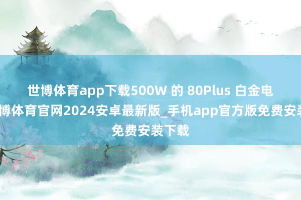世博体育app下载500W 的 80Plus 白金电源-世博体育官网2024安卓最新版_手机app官方版免费安装下载