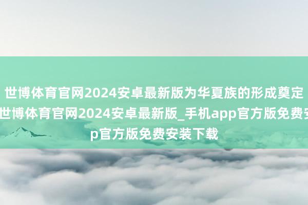 世博体育官网2024安卓最新版为华夏族的形成奠定了基础-世博体育官网2024安卓最新版_手机app官方版免费安装下载