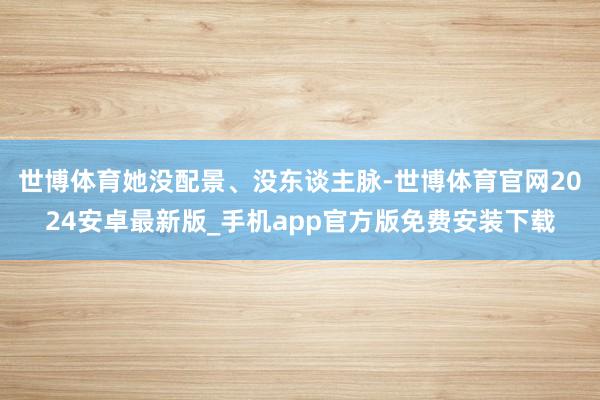 世博体育她没配景、没东谈主脉-世博体育官网2024安卓最新版_手机app官方版免费安装下载