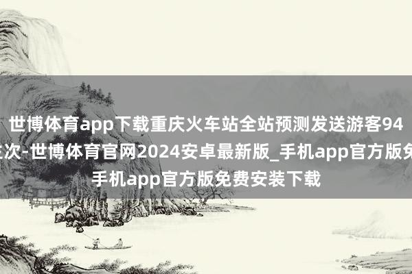 世博体育app下载重庆火车站全站预测发送游客940万东说念主次-世博体育官网2024安卓最新版_手机app官方版免费安装下载
