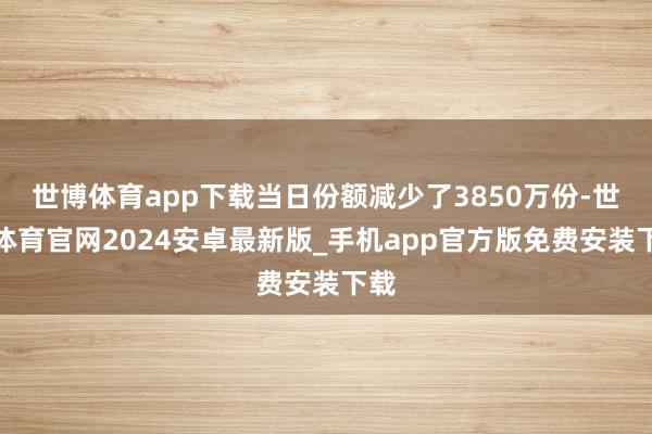 世博体育app下载当日份额减少了3850万份-世博体育官网2024安卓最新版_手机app官方版免费安装下载