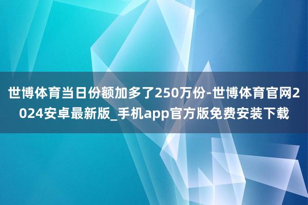 世博体育当日份额加多了250万份-世博体育官网2024安卓最新版_手机app官方版免费安装下载
