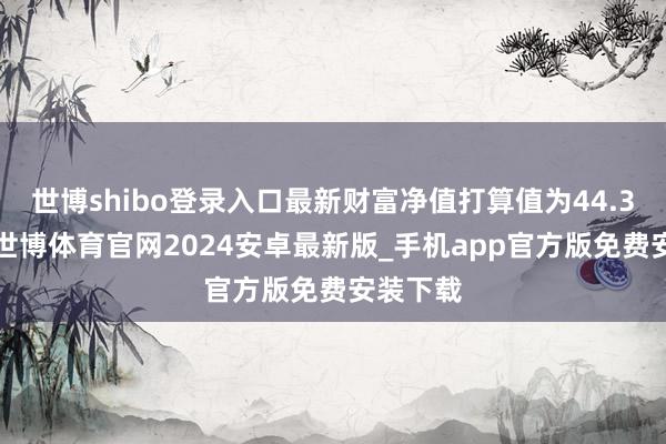 世博shibo登录入口最新财富净值打算值为44.32亿元-世博体育官网2024安卓最新版_手机app官方版免费安装下载