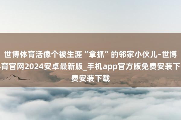 世博体育活像个被生涯“拿抓”的邻家小伙儿-世博体育官网2024安卓最新版_手机app官方版免费安装下载