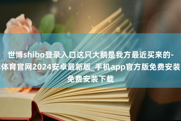 世博shibo登录入口这只大鹅是我方最近买来的-世博体育官网2024安卓最新版_手机app官方版免费安装下载