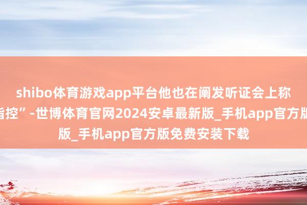 shibo体育游戏app平台他也在阐发听证会上称此事为“舛讹指控”-世博体育官网2024安卓最新版_手机app官方版免费安装下载