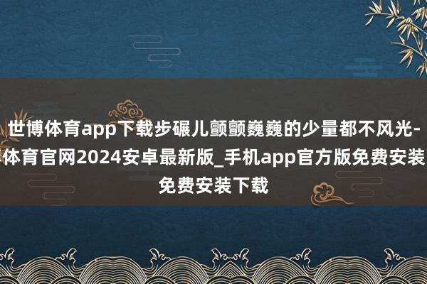 世博体育app下载步碾儿颤颤巍巍的少量都不风光-世博体育官网2024安卓最新版_手机app官方版免费安装下载
