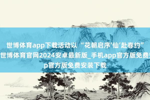 世博体育app下载活动以 “花朝启序‘仙’赴春约” 为主题-世博体育官网2024安卓最新版_手机app官方版免费安装下载