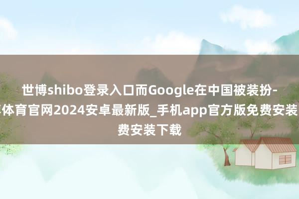 世博shibo登录入口而Google在中国被装扮-世博体育官网2024安卓最新版_手机app官方版免费安装下载