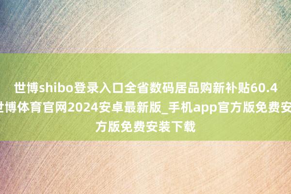 世博shibo登录入口全省数码居品购新补贴60.4万件-世博体育官网2024安卓最新版_手机app官方版免费安装下载
