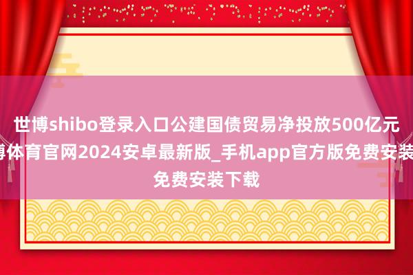 世博shibo登录入口公建国债贸易净投放500亿元-世博体育官网2024安卓最新版_手机app官方版免费安装下载