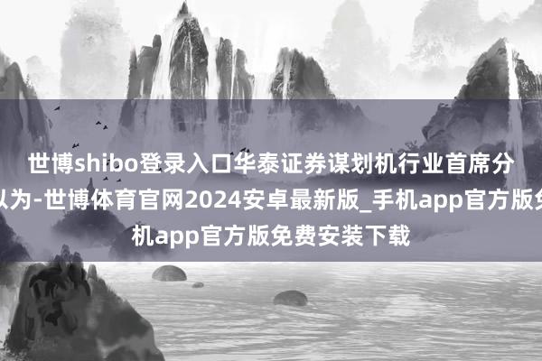世博shibo登录入口　　华泰证券谋划机行业首席分析师谢春生以为-世博体育官网2024安卓最新版_手机app官方版免费安装下载