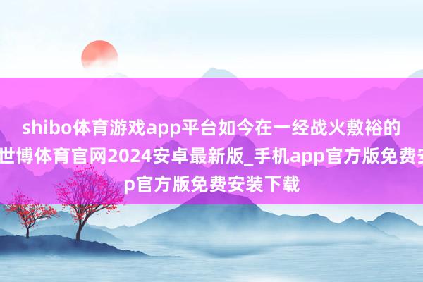 shibo体育游戏app平台如今在一经战火敷裕的地盘上-世博体育官网2024安卓最新版_手机app官方版免费安装下载