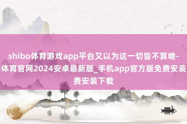 shibo体育游戏app平台又以为这一切皆不算啥-世博体育官网2024安卓最新版_手机app官方版免费安装下载