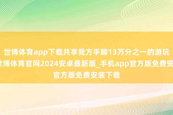 世博体育app下载共享我方手脚13万分之一的游玩体验-世博体育官网2024安卓最新版_手机app官方版免费安装下载