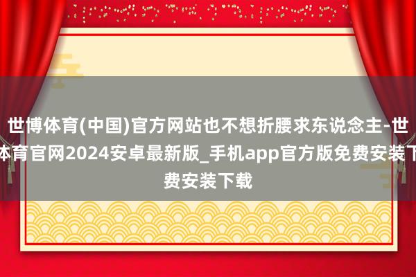 世博体育(中国)官方网站也不想折腰求东说念主-世博体育官网2024安卓最新版_手机app官方版免费安装下载