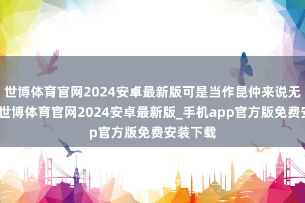 世博体育官网2024安卓最新版可是当作昆仲来说无可抉剔-世博体育官网2024安卓最新版_手机app官方版免费安装下载