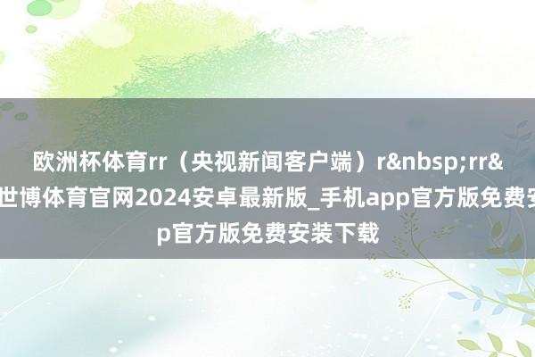 欧洲杯体育rr（央视新闻客户端）r&nbsp;rr&nbsp;-世博体育官网2024安卓最新版_手机app官方版免费安装下载