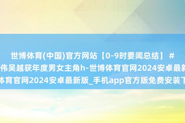 世博体育(中国)官方网站【0-9时要闻总结】 #金树林盛典奖单# 于和伟吴越获年度男女主角h-世博体育官网2024安卓最新版_手机app官方版免费安装下载