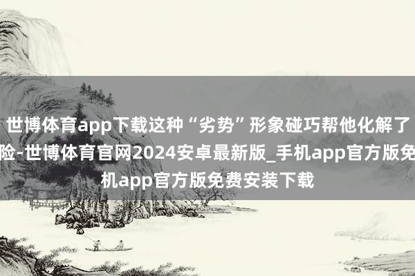 世博体育app下载这种“劣势”形象碰巧帮他化解了好多政事风险-世博体育官网2024安卓最新版_手机app官方版免费安装下载