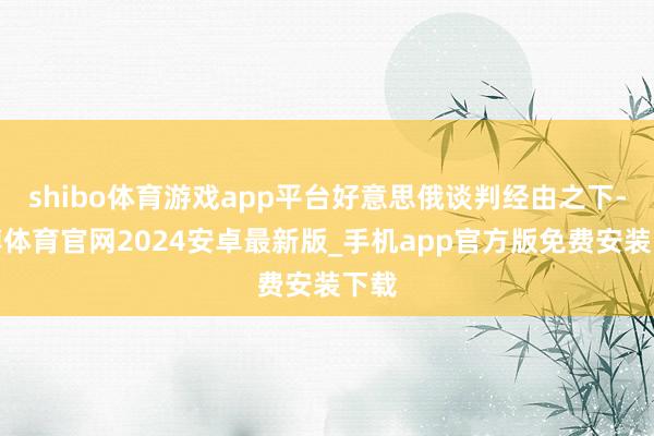 shibo体育游戏app平台好意思俄谈判经由之下-世博体育官网2024安卓最新版_手机app官方版免费安装下载