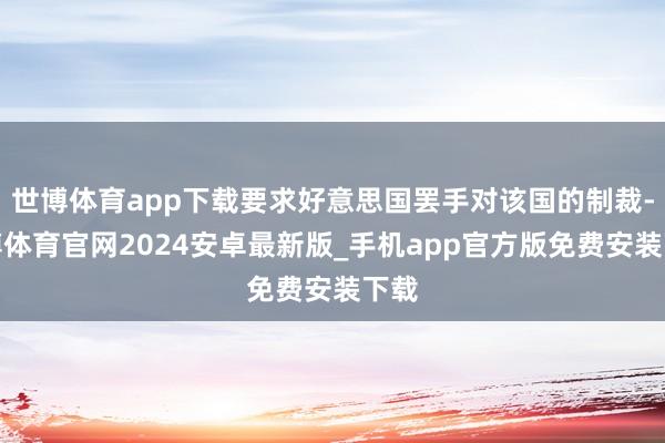世博体育app下载要求好意思国罢手对该国的制裁-世博体育官网2024安卓最新版_手机app官方版免费安装下载