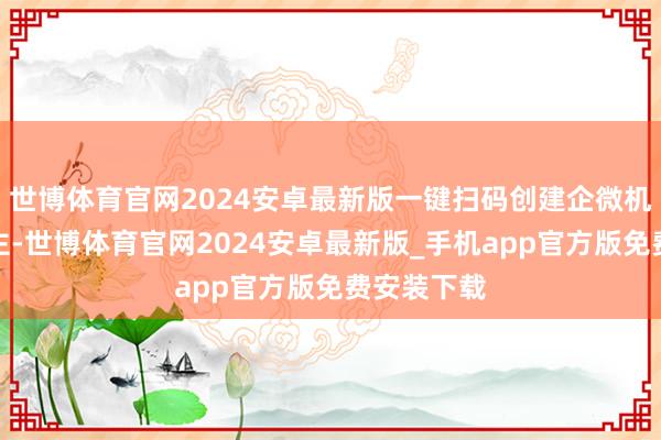 世博体育官网2024安卓最新版一键扫码创建企微机器东说念主-世博体育官网2024安卓最新版_手机app官方版免费安装下载