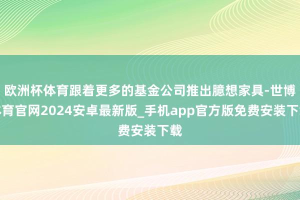 欧洲杯体育跟着更多的基金公司推出臆想家具-世博体育官网2024安卓最新版_手机app官方版免费安装下载