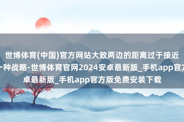 世博体育(中国)官方网站大致两边的距离过于接近的技能会摄取的一种战略-世博体育官网2024安卓最新版_手机app官方版免费安装下载