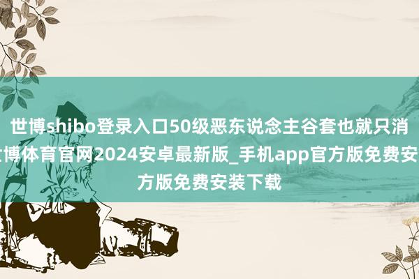 世博shibo登录入口50级恶东说念主谷套也就只消4件-世博体育官网2024安卓最新版_手机app官方版免费安装下载