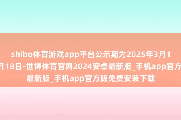shibo体育游戏app平台公示期为2025年3月12日至2025年3月18日-世博体育官网2024安卓最新版_手机app官方版免费安装下载