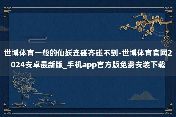 世博体育一般的仙妖连碰齐碰不到-世博体育官网2024安卓最新版_手机app官方版免费安装下载