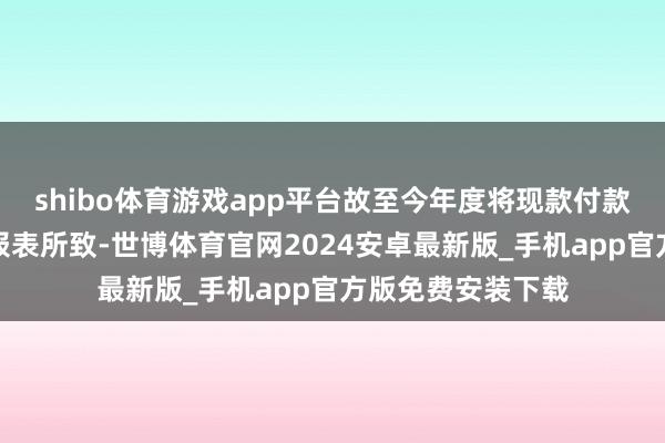 shibo体育游戏app平台故至今年度将现款付款计入本集团财务报表所致-世博体育官网2024安卓最新版_手机app官方版免费安装下载