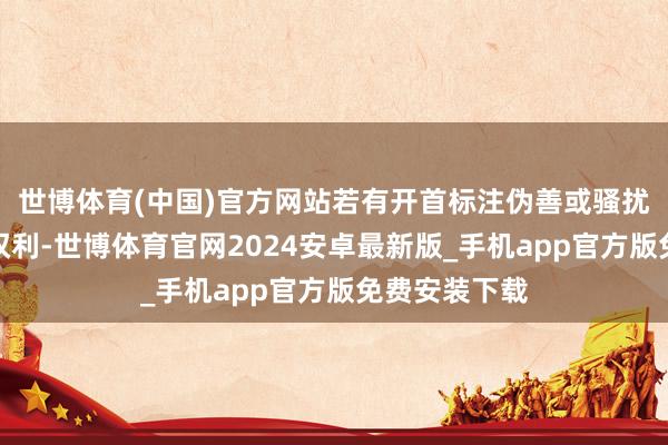 世博体育(中国)官方网站若有开首标注伪善或骚扰了您的正当权利-世博体育官网2024安卓最新版_手机app官方版免费安装下载